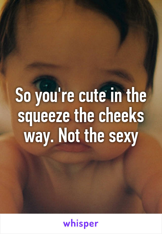 So you're cute in the squeeze the cheeks way. Not the sexy