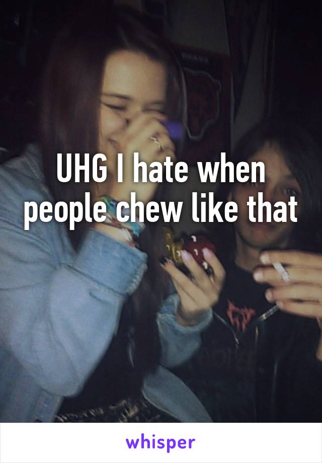 UHG I hate when people chew like that 
