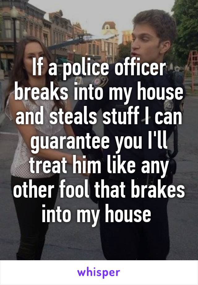 If a police officer breaks into my house and steals stuff I can guarantee you I'll treat him like any other fool that brakes into my house 