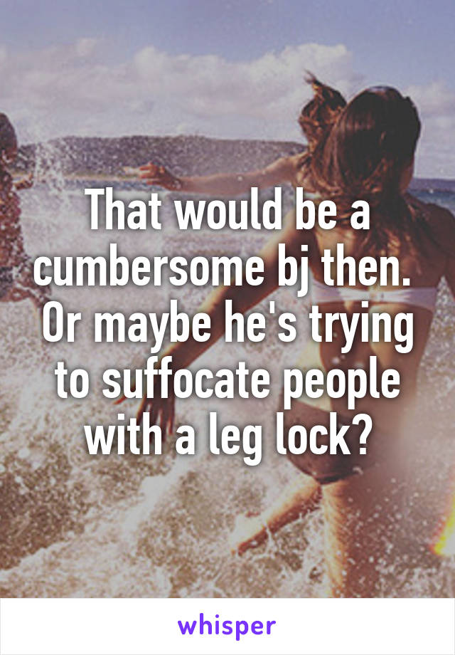 That would be a cumbersome bj then.  Or maybe he's trying to suffocate people with a leg lock?