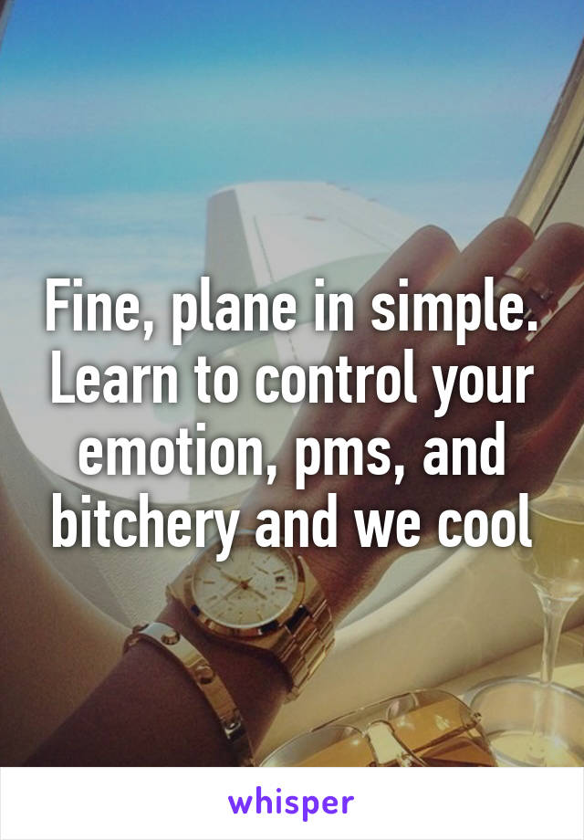 Fine, plane in simple. Learn to control your emotion, pms, and bitchery and we cool