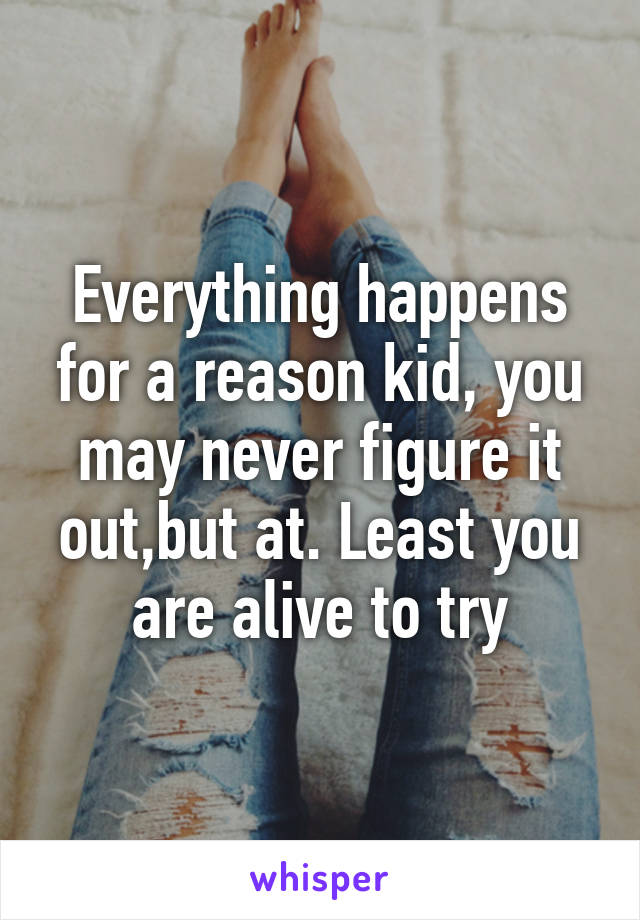 Everything happens for a reason kid, you may never figure it out,but at. Least you are alive to try