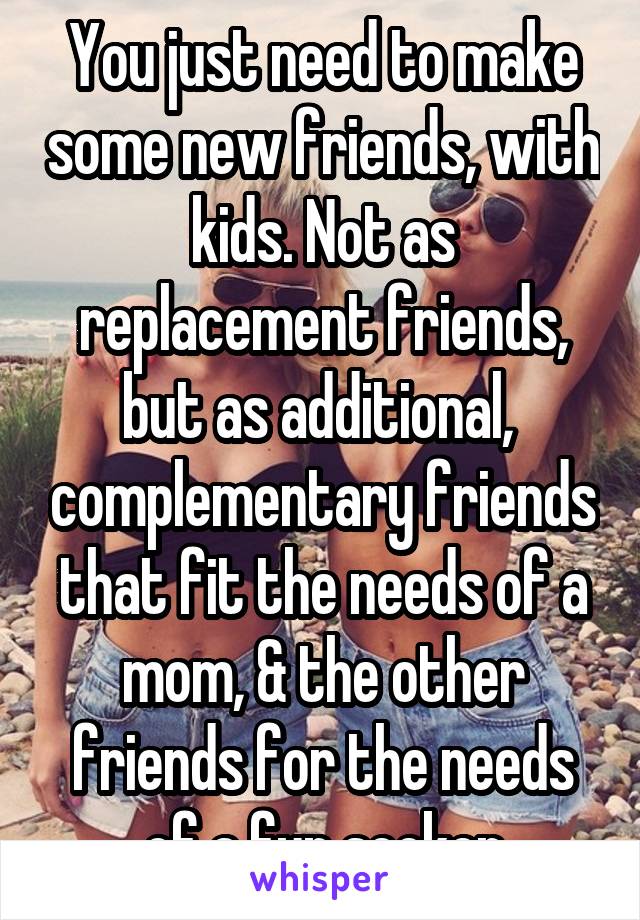 You just need to make some new friends, with kids. Not as replacement friends, but as additional,  complementary friends that fit the needs of a mom, & the other friends for the needs of a fun seeker