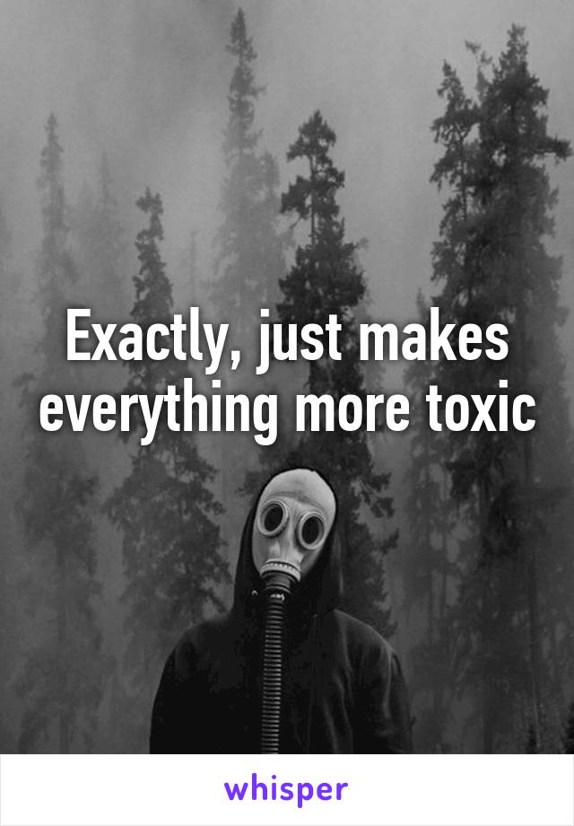 Exactly, just makes everything more toxic 