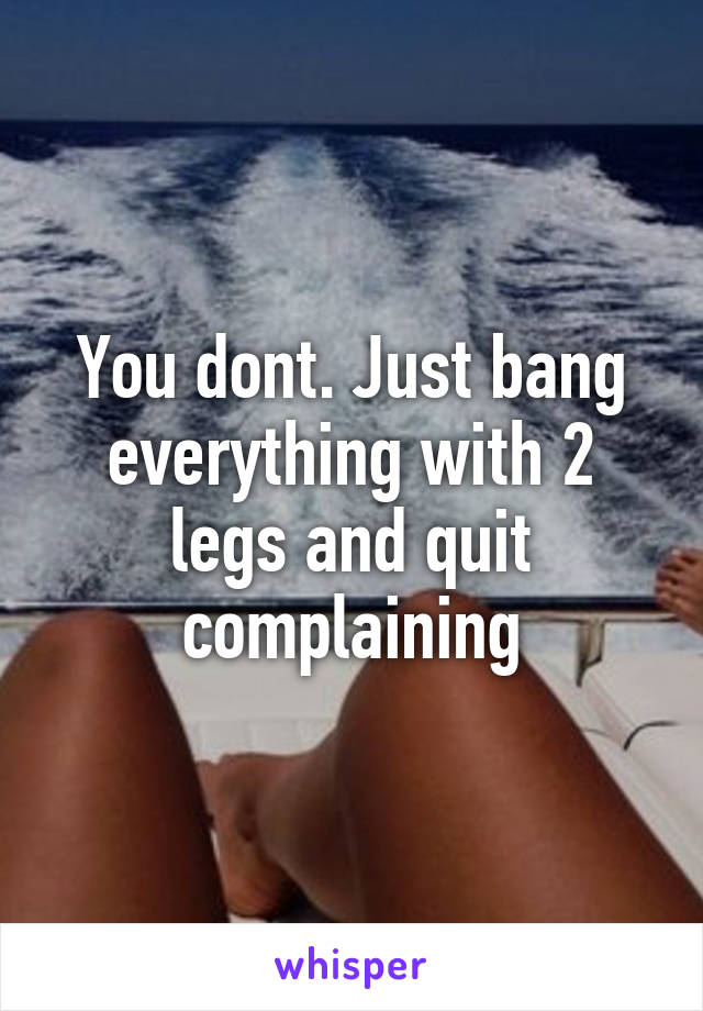 You dont. Just bang everything with 2 legs and quit complaining