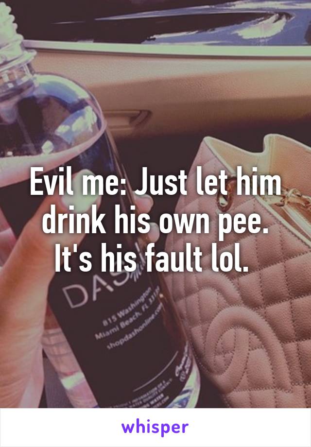 Evil me: Just let him drink his own pee. It's his fault lol. 