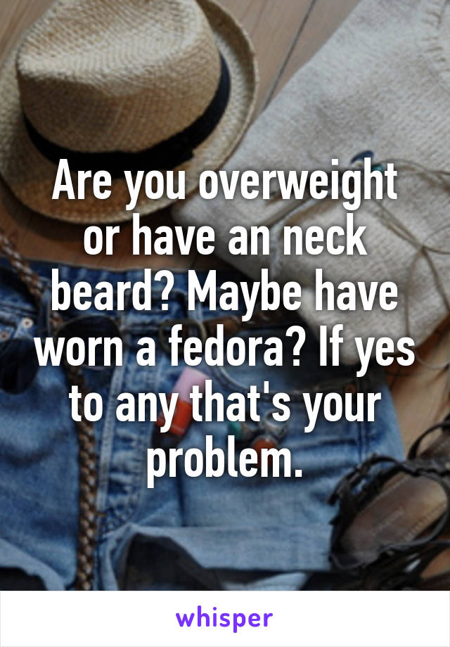 Are you overweight or have an neck beard? Maybe have worn a fedora? If yes to any that's your problem.