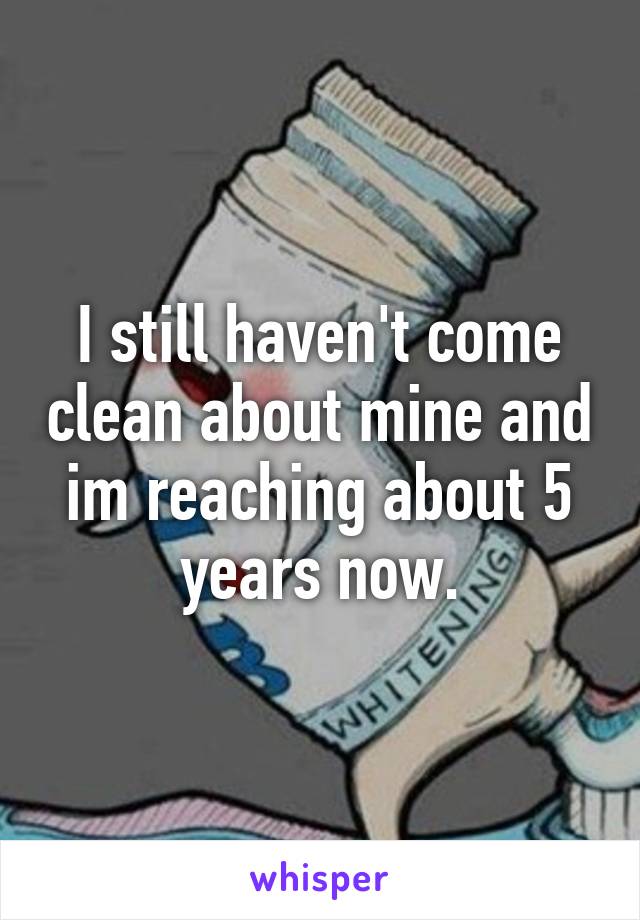 I still haven't come clean about mine and im reaching about 5 years now.