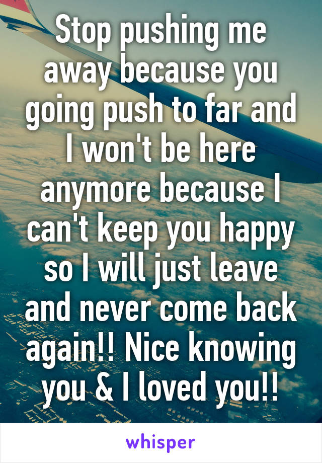 Stop pushing me away because you going push to far and I won't be here anymore because I can't keep you happy so I will just leave and never come back again!! Nice knowing you & I loved you!!
