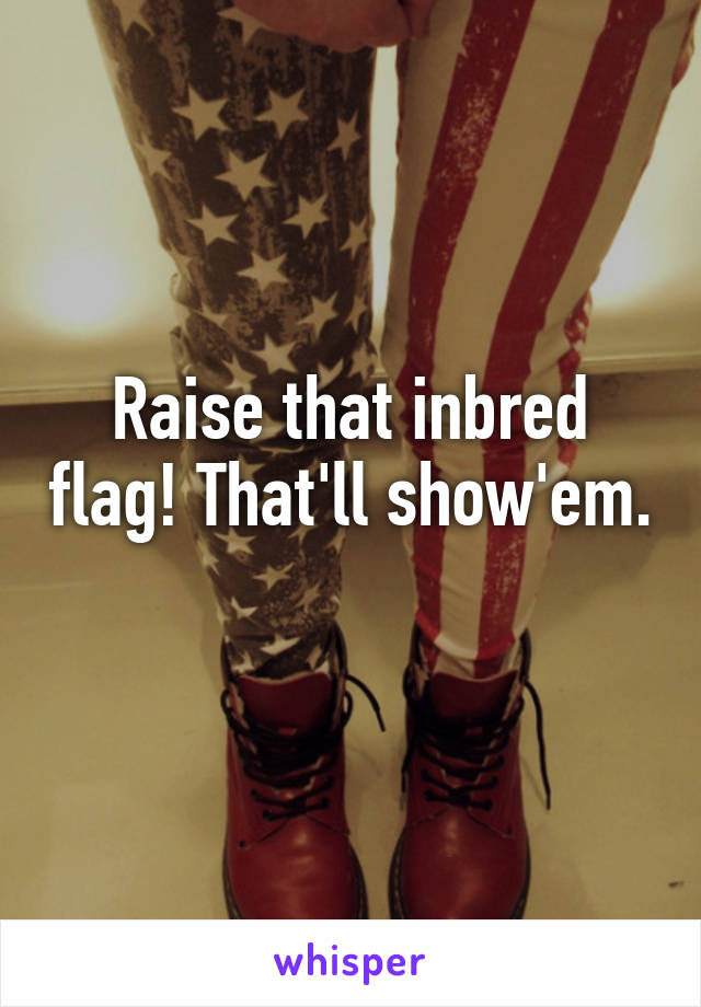 Raise that inbred flag! That'll show'em. 