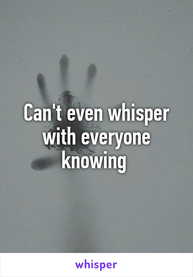 Can't even whisper with everyone knowing 