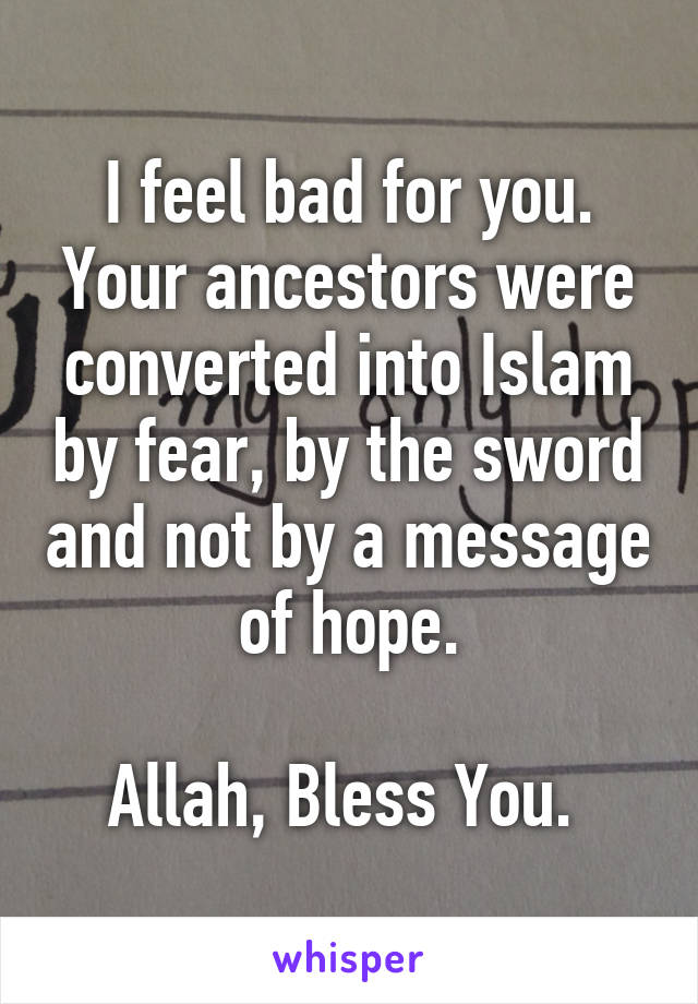 I feel bad for you.
Your ancestors were converted into Islam by fear, by the sword and not by a message of hope.

Allah, Bless You. 