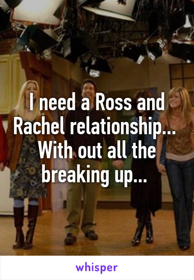 I need a Ross and Rachel relationship... 
With out all the breaking up... 