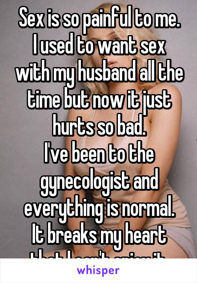 Sex is so painful to me.
I used to want sex with my husband all the time but now it just hurts so bad.
I've been to the gynecologist and everything is normal.
It breaks my heart that I can't enjoy it.