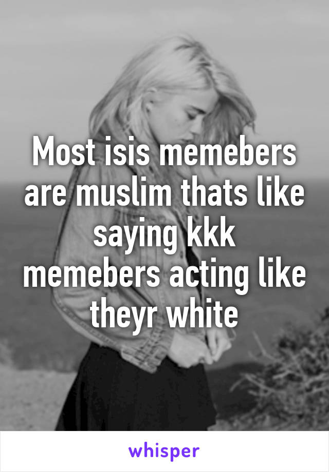 Most isis memebers are muslim thats like saying kkk memebers acting like theyr white