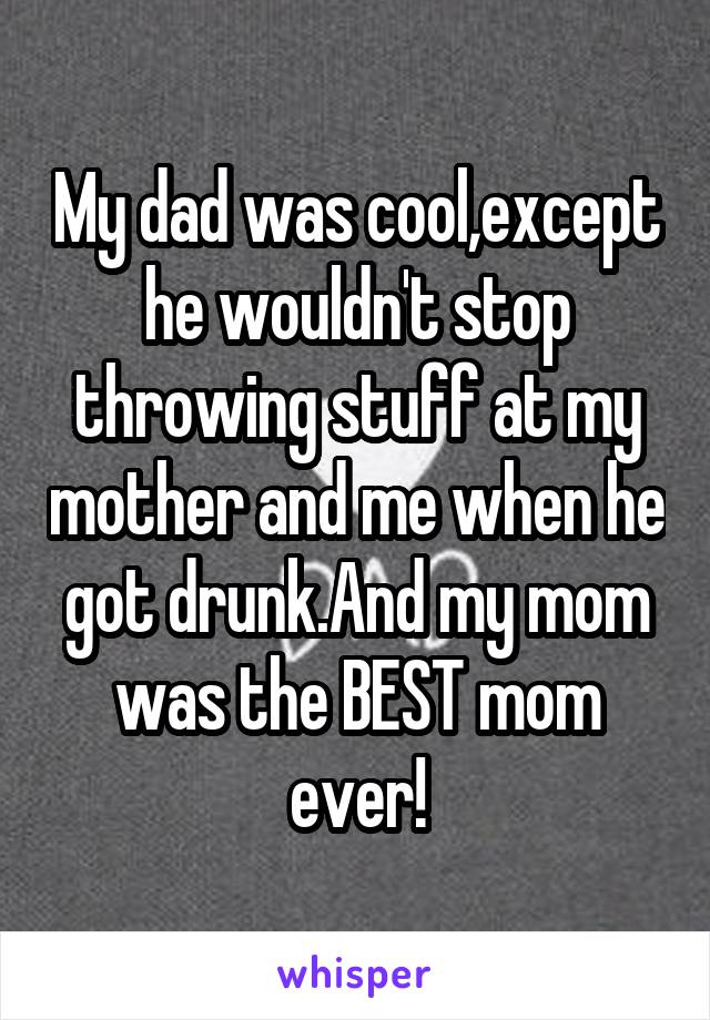 My dad was cool,except he wouldn't stop throwing stuff at my mother and me when he got drunk.And my mom was the BEST mom ever!