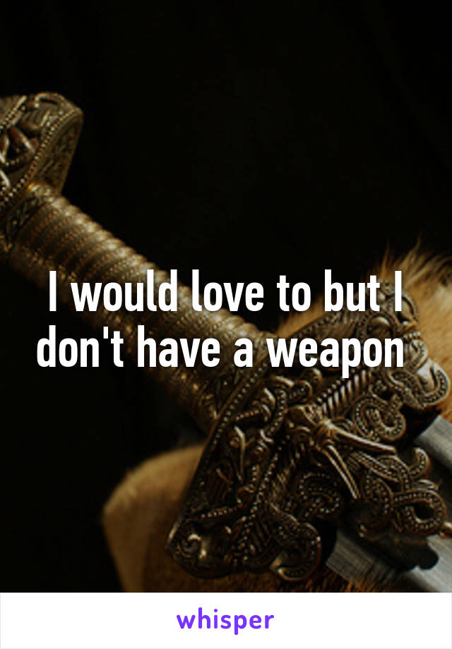 I would love to but I don't have a weapon 