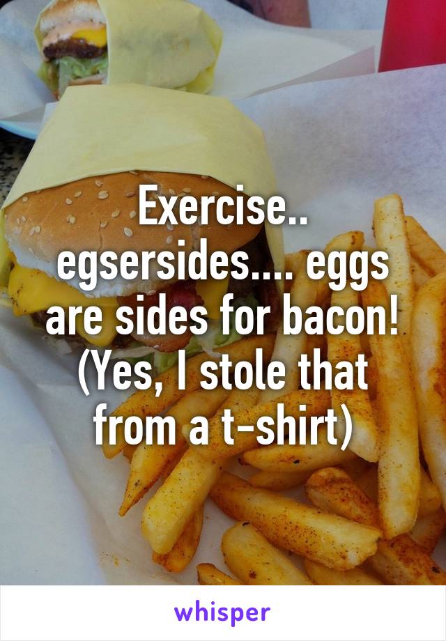 Exercise.. egsersides.... eggs are sides for bacon!
(Yes, I stole that from a t-shirt)