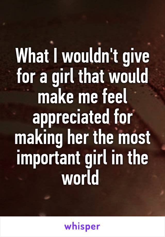 What I wouldn't give for a girl that would make me feel appreciated for making her the most important girl in the world 