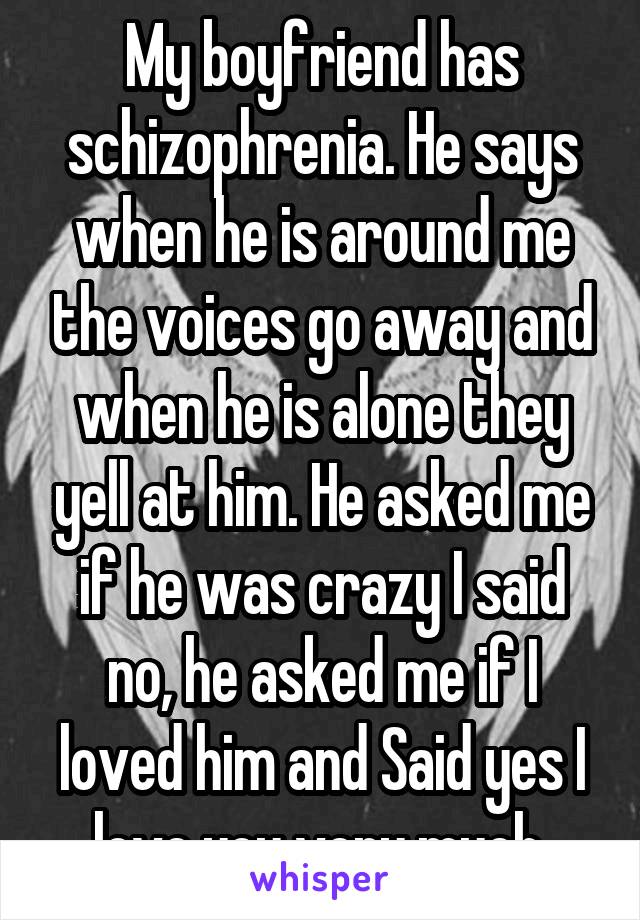 My boyfriend has schizophrenia. He says when he is around me the voices go away and when he is alone they yell at him. He asked me if he was crazy I said no, he asked me if I loved him and Said yes I love you very much.