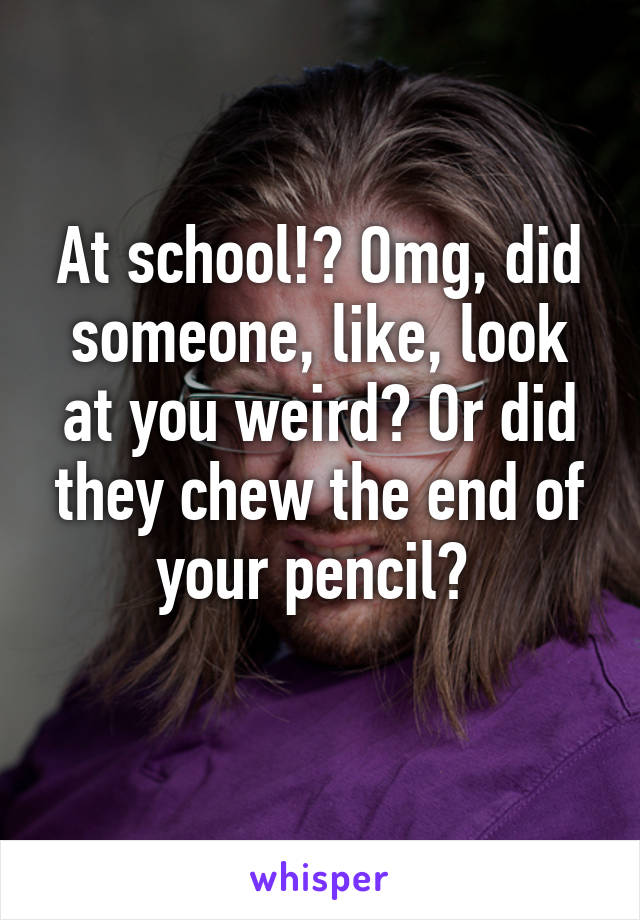 At school!? Omg, did someone, like, look at you weird? Or did they chew the end of your pencil? 
