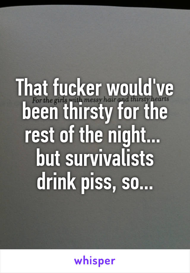 That fucker would've been thirsty for the rest of the night... 
but survivalists drink piss, so...