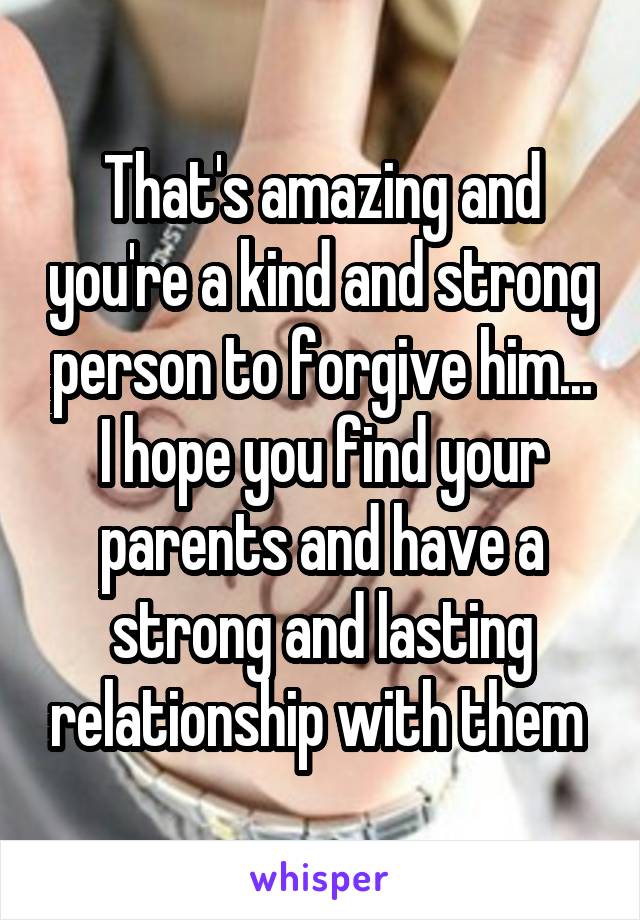 That's amazing and you're a kind and strong person to forgive him... I hope you find your parents and have a strong and lasting relationship with them 