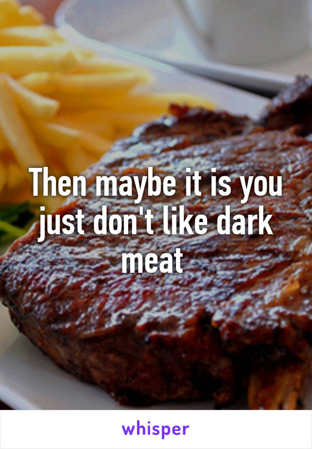 Then maybe it is you just don't like dark meat 