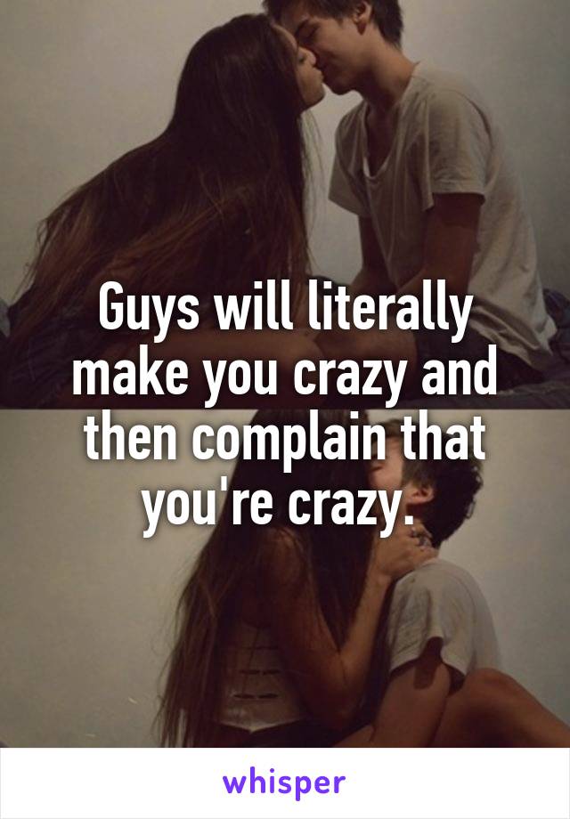 Guys will literally make you crazy and then complain that you're crazy. 