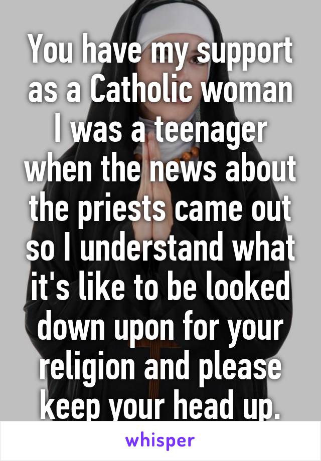 You have my support as a Catholic woman I was a teenager when the news about the priests came out so I understand what it's like to be looked down upon for your religion and please keep your head up.