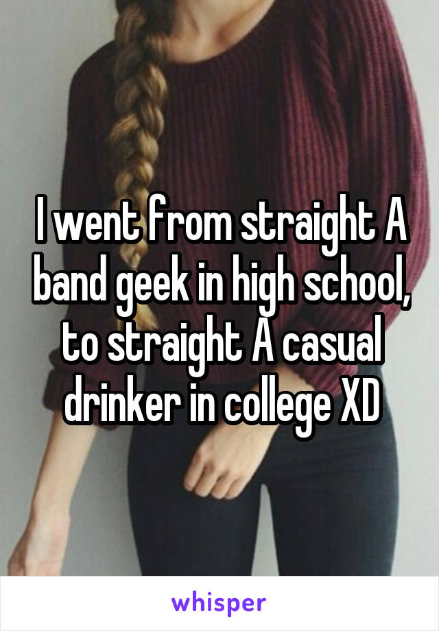 I went from straight A band geek in high school, to straight A casual drinker in college XD