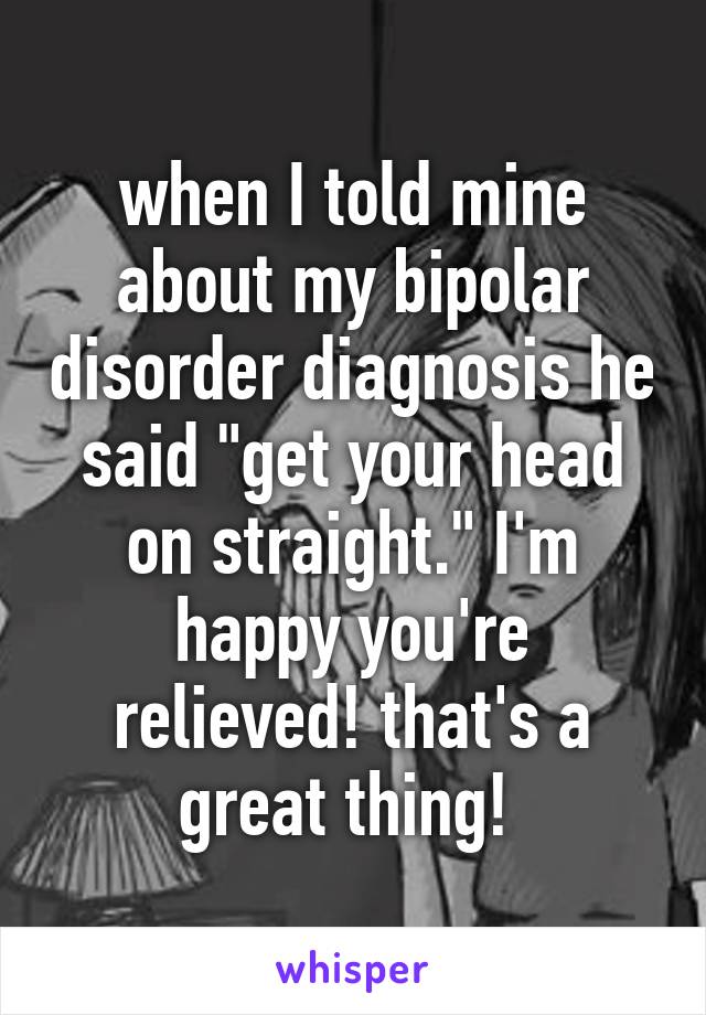 when I told mine about my bipolar disorder diagnosis he said "get your head on straight." I'm happy you're relieved! that's a great thing! 
