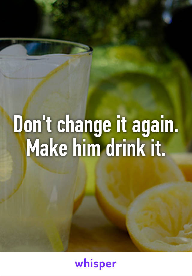 Don't change it again. Make him drink it.