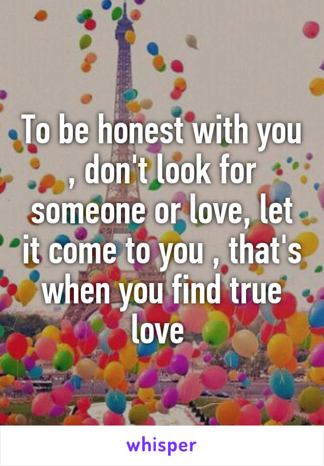 To be honest with you , don't look for someone or love, let it come to you , that's when you find true love 
