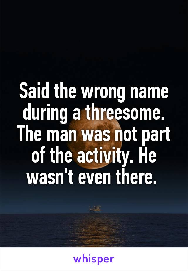 Said the wrong name during a threesome. The man was not part of the activity. He wasn't even there. 