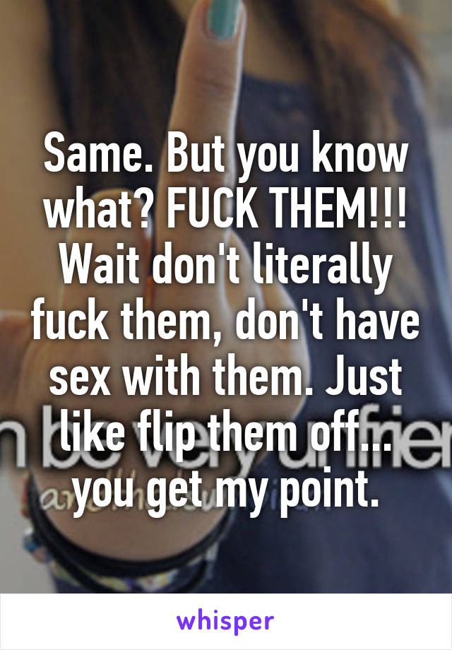 Same. But you know what? FUCK THEM!!! Wait don't literally fuck them, don't have sex with them. Just like flip them off... you get my point.