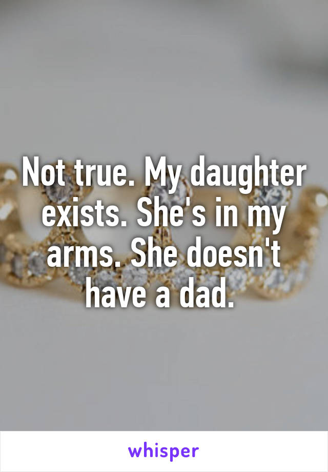 Not true. My daughter exists. She's in my arms. She doesn't have a dad. 