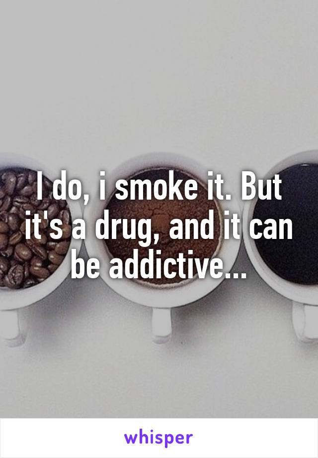 I do, i smoke it. But it's a drug, and it can be addictive...