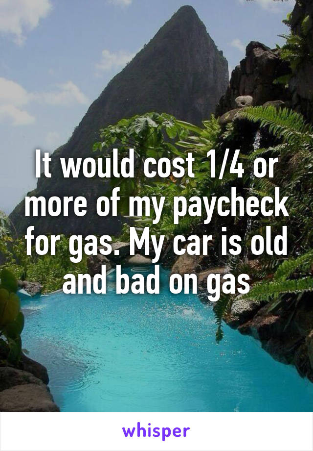 It would cost 1/4 or more of my paycheck for gas. My car is old and bad on gas