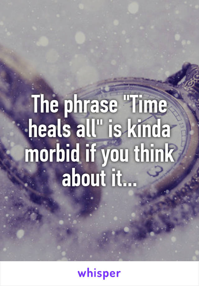 The phrase "Time heals all" is kinda morbid if you think about it...