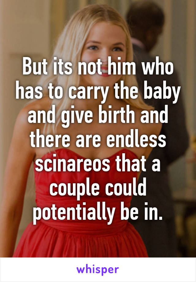 But its not him who has to carry the baby and give birth and there are endless scinareos that a couple could potentially be in.