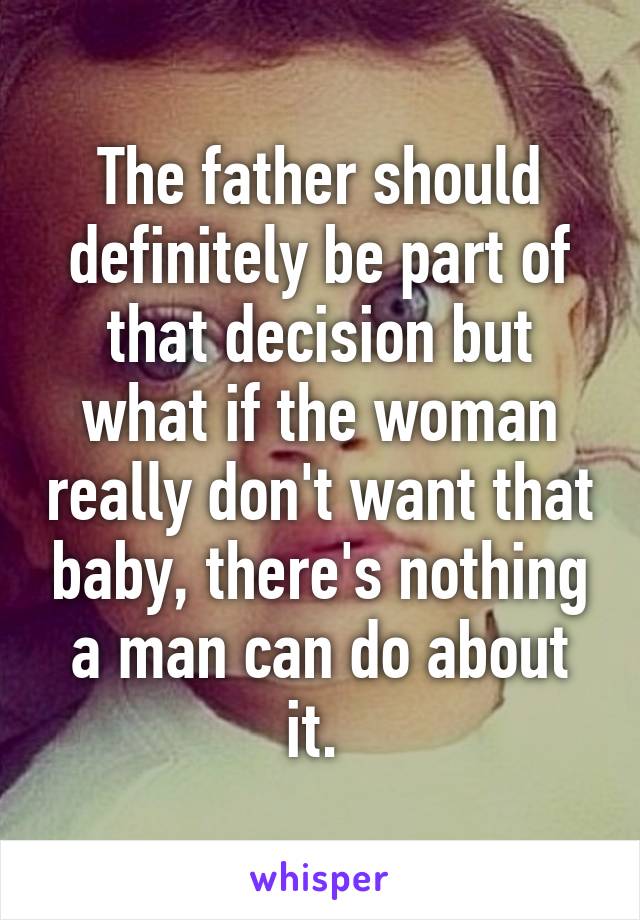 The father should definitely be part of that decision but what if the woman really don't want that baby, there's nothing a man can do about it. 
