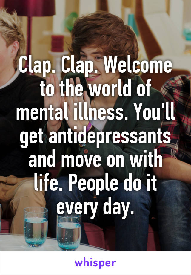 Clap. Clap. Welcome to the world of mental illness. You'll get antidepressants and move on with life. People do it every day.