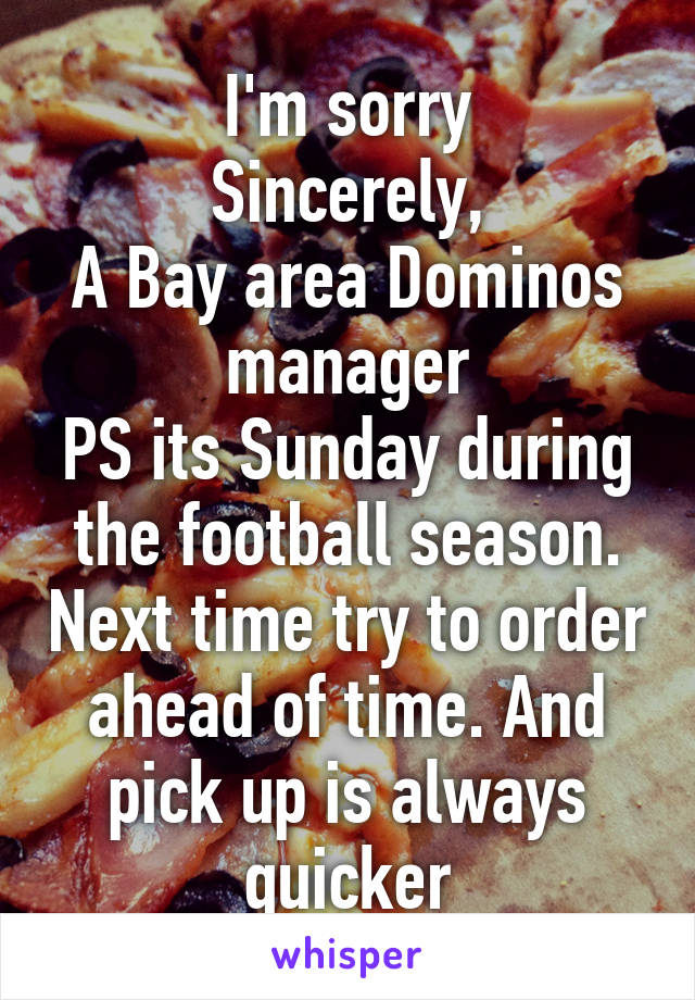 I'm sorry
Sincerely,
A Bay area Dominos manager
PS its Sunday during the football season. Next time try to order ahead of time. And pick up is always quicker