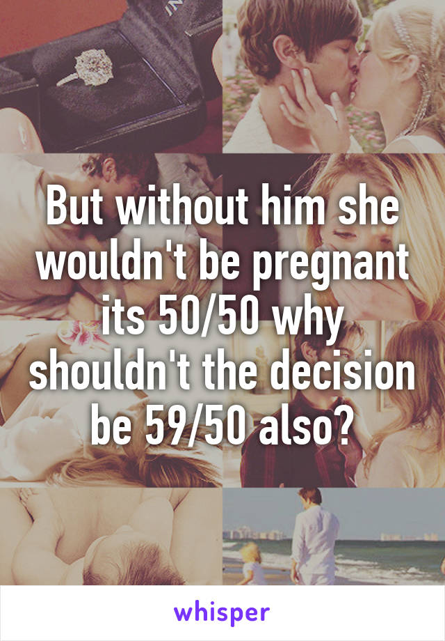 But without him she wouldn't be pregnant its 50/50 why shouldn't the decision be 59/50 also?