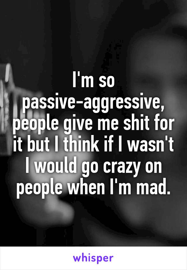 I'm so passive-aggressive, people give me shit for it but I think if I wasn't I would go crazy on people when I'm mad.