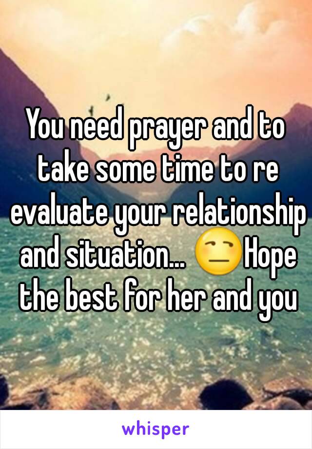 You need prayer and to take some time to re evaluate your relationship and situation... 😒Hope the best for her and you
