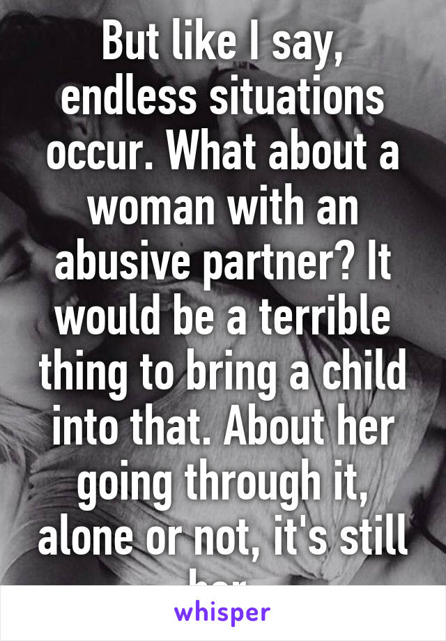 But like I say, endless situations occur. What about a woman with an abusive partner? It would be a terrible thing to bring a child into that. About her going through it, alone or not, it's still her.