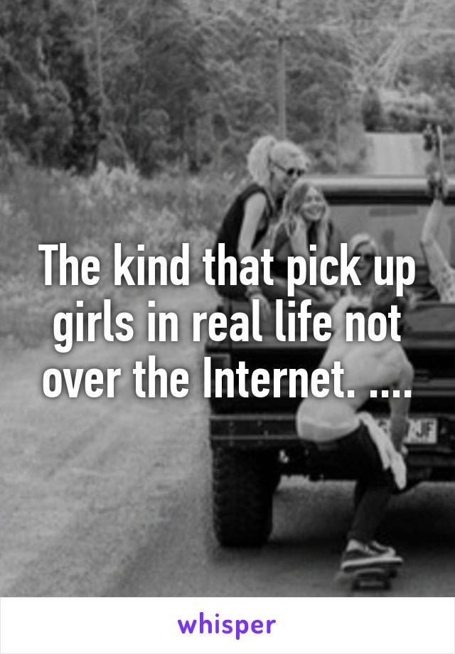 The kind that pick up girls in real life not over the Internet. ....