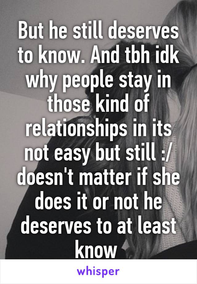 But he still deserves to know. And tbh idk why people stay in those kind of relationships in its not easy but still :/ doesn't matter if she does it or not he deserves to at least know 